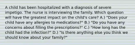 A child has been hospitalized with a diagnosis of severe impetigo. The nurse is interviewing the family. Which question will have the greatest impact on the child's care? A.) "Does your child have any allergies to medications?" B.) "Do you have any concerns about filling the prescriptions?" C.) "How long has the child had the infection?" D.) "Is there anything else you think we should know about your family?"