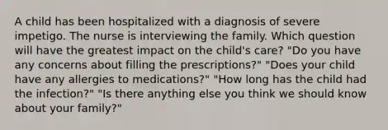 A child has been hospitalized with a diagnosis of severe impetigo. The nurse is interviewing the family. Which question will have the greatest impact on the child's care? "Do you have any concerns about filling the prescriptions?" "Does your child have any allergies to medications?" "How long has the child had the infection?" "Is there anything else you think we should know about your family?"