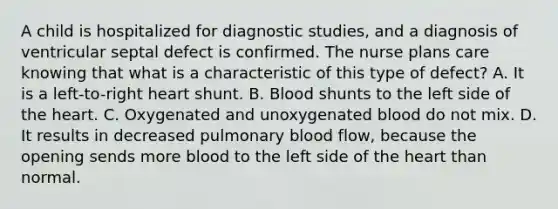 A child is hospitalized for diagnostic studies, and a diagnosis of ventricular septal defect is confirmed. The nurse plans care knowing that what is a characteristic of this type of defect? A. It is a left-to-right heart shunt. B. Blood shunts to the left side of the heart. C. Oxygenated and unoxygenated blood do not mix. D. It results in decreased pulmonary blood flow, because the opening sends more blood to the left side of the heart than normal.