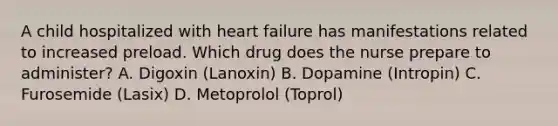 A child hospitalized with heart failure has manifestations related to increased preload. Which drug does the nurse prepare to administer? A. Digoxin (Lanoxin) B. Dopamine (Intropin) C. Furosemide (Lasix) D. Metoprolol (Toprol)