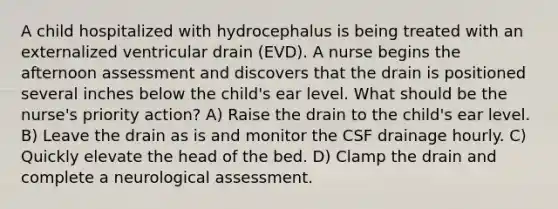 A child hospitalized with hydrocephalus is being treated with an externalized ventricular drain (EVD). A nurse begins the afternoon assessment and discovers that the drain is positioned several inches below the child's ear level. What should be the nurse's priority action? A) Raise the drain to the child's ear level. B) Leave the drain as is and monitor the CSF drainage hourly. C) Quickly elevate the head of the bed. D) Clamp the drain and complete a neurological assessment.