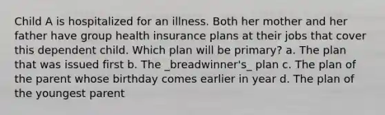 Child A is hospitalized for an illness. Both her mother and her father have group health insurance plans at their jobs that cover this dependent child. Which plan will be primary? a. The plan that was issued first b. The _breadwinner's_ plan c. The plan of the parent whose birthday comes earlier in year d. The plan of the youngest parent