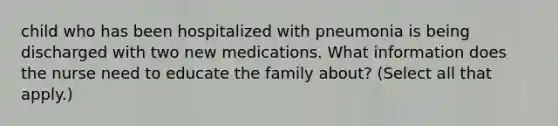 child who has been hospitalized with pneumonia is being discharged with two new medications. What information does the nurse need to educate the family about? (Select all that apply.)