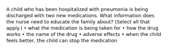 A child who has been hospitalized with pneumonia is being discharged with two new medications. What information does the nurse need to educate the family about? (Select all that apply.) • what the medication is being taken for • how the drug works • the name of the drug • adverse effects • when the child feels better, the child can stop the medication