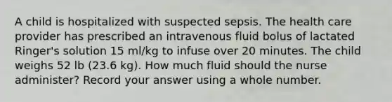 A child is hospitalized with suspected sepsis. The health care provider has prescribed an intravenous fluid bolus of lactated Ringer's solution 15 ml/kg to infuse over 20 minutes. The child weighs 52 lb (23.6 kg). How much fluid should the nurse administer? Record your answer using a whole number.