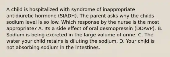 A child is hospitalized with syndrome of inappropriate antidiuretic hormone (SIADH). The parent asks why the childs sodium level is so low. Which response by the nurse is the most appropriate? A. Its a side effect of oral desmopressin (DDAVP). B. Sodium is being excreted in the large volume of urine. C. The water your child retains is diluting the sodium. D. Your child is not absorbing sodium in the intestines.