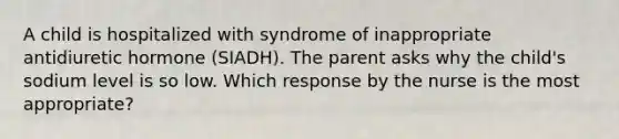 A child is hospitalized with syndrome of inappropriate antidiuretic hormone (SIADH). The parent asks why the child's sodium level is so low. Which response by the nurse is the most appropriate?