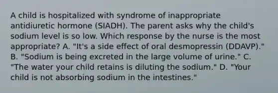 A child is hospitalized with syndrome of inappropriate antidiuretic hormone (SIADH). The parent asks why the child's sodium level is so low. Which response by the nurse is the most appropriate? A. "It's a side effect of oral desmopressin (DDAVP)." B. "Sodium is being excreted in the large volume of urine." C. "The water your child retains is diluting the sodium." D. "Your child is not absorbing sodium in the intestines."