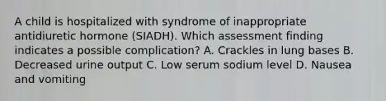 A child is hospitalized with syndrome of inappropriate antidiuretic hormone (SIADH). Which assessment finding indicates a possible complication? A. Crackles in lung bases B. Decreased urine output C. Low serum sodium level D. Nausea and vomiting