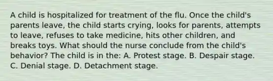 A child is hospitalized for treatment of the flu. Once the child's parents leave, the child starts crying, looks for parents, attempts to leave, refuses to take medicine, hits other children, and breaks toys. What should the nurse conclude from the child's behavior? The child is in the: A. Protest stage. B. Despair stage. C. Denial stage. D. Detachment stage.