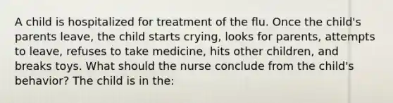 A child is hospitalized for treatment of the flu. Once the child's parents leave, the child starts crying, looks for parents, attempts to leave, refuses to take medicine, hits other children, and breaks toys. What should the nurse conclude from the child's behavior? The child is in the: