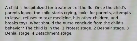 A child is hospitalized for treatment of the flu. Once the child's parents leave, the child starts crying, looks for parents, attempts to leave, refuses to take medicine, hits other children, and breaks toys. What should the nurse conclude from the child's behavior? The child is in the: 1 Protest stage. 2 Despair stage. 3 Denial stage. 4 Detachment stage.