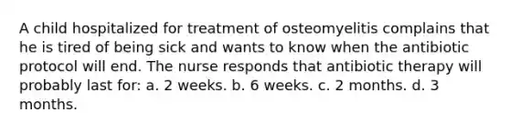 A child hospitalized for treatment of osteomyelitis complains that he is tired of being sick and wants to know when the antibiotic protocol will end. The nurse responds that antibiotic therapy will probably last for: a. 2 weeks. b. 6 weeks. c. 2 months. d. 3 months.