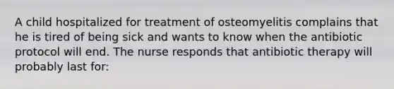 A child hospitalized for treatment of osteomyelitis complains that he is tired of being sick and wants to know when the antibiotic protocol will end. The nurse responds that antibiotic therapy will probably last for: