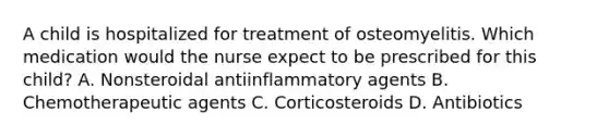 A child is hospitalized for treatment of osteomyelitis. Which medication would the nurse expect to be prescribed for this child? A. Nonsteroidal antiinflammatory agents B. Chemotherapeutic agents C. Corticosteroids D. Antibiotics