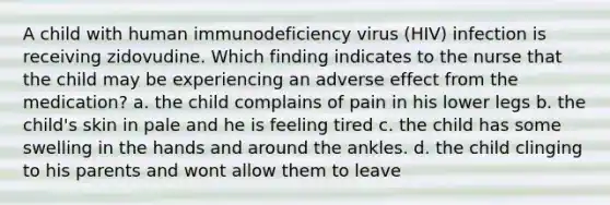 A child with human immunodeficiency virus (HIV) infection is receiving zidovudine. Which finding indicates to the nurse that the child may be experiencing an adverse effect from the medication? a. the child complains of pain in his lower legs b. the child's skin in pale and he is feeling tired c. the child has some swelling in the hands and around the ankles. d. the child clinging to his parents and wont allow them to leave