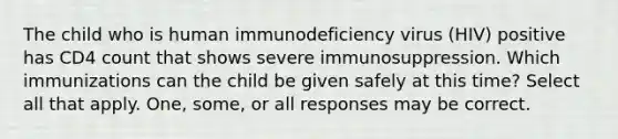 The child who is human immunodeficiency virus (HIV) positive has CD4 count that shows severe immunosuppression. Which immunizations can the child be given safely at this time? Select all that apply. One, some, or all responses may be correct.