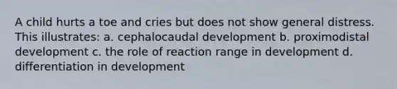 A child hurts a toe and cries but does not show general distress. This illustrates: a. cephalocaudal development b. proximodistal development c. the role of reaction range in development d. differentiation in development