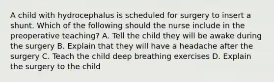 A child with hydrocephalus is scheduled for surgery to insert a shunt. Which of the following should the nurse include in the preoperative teaching? A. Tell the child they will be awake during the surgery B. Explain that they will have a headache after the surgery C. Teach the child deep breathing exercises D. Explain the surgery to the child