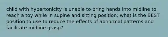 child with hypertonicity is unable to bring hands into midline to reach a toy while in supine and sitting position; what is the BEST position to use to reduce the effects of abnormal patterns and facilitate midline grasp?