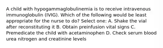 A child with hypogammaglobulinemia is to receive intravenous immunoglobulin (IVIG). Which of the following would be least appropriate for the nurse to do? Select one: A. Shake the vial after reconstituting it B. Obtain preinfusion vital signs C. Premedicate the child with acetaminophen D. Check serum blood urea nitrogen and creatinine levels