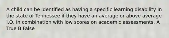 A child can be identified as having a specific learning disability in the state of Tennessee if they have an average or above average I.Q. in combination with low scores on academic assessments. A True B False