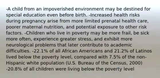 -A child from an impoverished environment may be destined for special education even before birth. -Increased health risks during pregnancy arise from more limited prenatal health care, poorer maternal nutrition, and potential exposure to other risk factors. -Children who live in poverty may be more frail, be sick more often, experience greater stress, and exhibit more neurological problems that later contribute to academic difficulties. -22.1% of all African Americans and 21.2% of Latinos lived below the poverty level, compared with 7.5% of the non-Hispanic white population (U.S. Bureau of the Census, 2000) -20.8% of all children were living below the poverty level