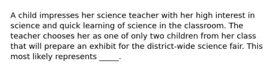 A child impresses her science teacher with her high interest in science and quick learning of science in the classroom. The teacher chooses her as one of only two children from her class that will prepare an exhibit for the district-wide science fair. This most likely represents _____.