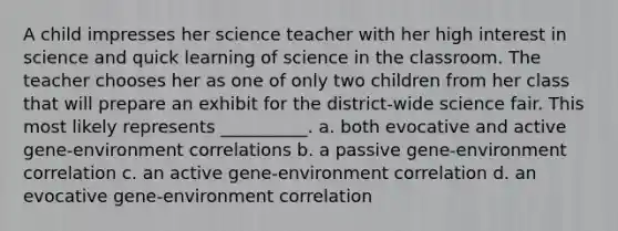 A child impresses her science teacher with her high interest in science and quick learning of science in the classroom. The teacher chooses her as one of only two children from her class that will prepare an exhibit for the district-wide science fair. This most likely represents __________. a. both evocative and active gene-environment correlations b. a passive gene-environment correlation c. an active gene-environment correlation d. an evocative gene-environment correlation