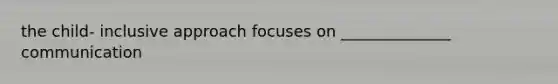 the child- inclusive approach focuses on ______________ communication