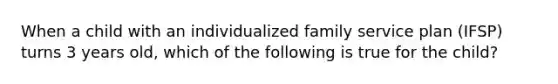 When a child with an individualized family service plan (IFSP) turns 3 years old, which of the following is true for the child?