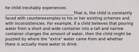 he child inevitably experiences ___________________________________That is, the child is constantly faced with counterexamples to his or her existing schemes and with inconsistencies. For example, if a child believes that pouring water from a short and wide container into a tall and narrow container changes the amount of water, then the child might be puzzled by where the "extra" water came from and whether there is actually more water to drink.