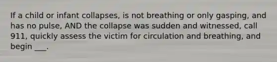 If a child or infant collapses, is not breathing or only gasping, and has no pulse, AND the collapse was sudden and witnessed, call 911, quickly assess the victim for circulation and breathing, and begin ___.