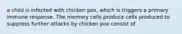 a child is infected with chicken pox, which is triggers a primary immune response. The memory cells produce cells produced to suppress further attacks by chicken pox consist of