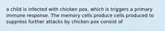 a child is infected with chicken pox, which is triggers a primary immune response. The memory cells produce cells produced to suppress further attacks by chicken pox consist of