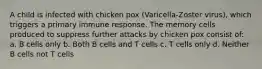 A child is infected with chicken pox (Varicella-Zoster virus), which triggers a primary immune response. The memory cells produced to suppress further attacks by chicken pox consist of: a. B cells only b. Both B cells and T cells c. T cells only d. Neither B cells not T cells