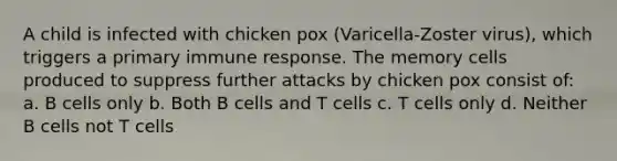 A child is infected with chicken pox (Varicella-Zoster virus), which triggers a primary immune response. The memory cells produced to suppress further attacks by chicken pox consist of: a. B cells only b. Both B cells and T cells c. T cells only d. Neither B cells not T cells