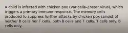 A child is infected with chicken pox (Varicella-Zoster virus), which triggers a primary immune response. The memory cells produced to suppress further attacks by chicken pox consist of neither B cells nor T cells. both B cells and T cells. T cells only. B cells only.