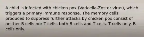 A child is infected with chicken pox (Varicella-Zoster virus), which triggers a primary immune response. The memory cells produced to suppress further attacks by chicken pox consist of neither B cells nor T cells. both B cells and T cells. T cells only. B cells only.