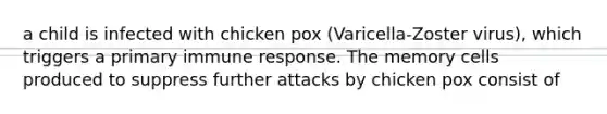 a child is infected with chicken pox (Varicella-Zoster virus), which triggers a primary immune response. The memory cells produced to suppress further attacks by chicken pox consist of