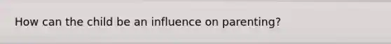How can the child be an influence on parenting?
