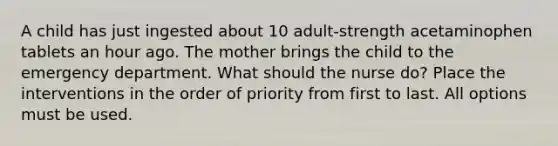 A child has just ingested about 10 adult-strength acetaminophen tablets an hour ago. The mother brings the child to the emergency department. What should the nurse do? Place the interventions in the order of priority from first to last. All options must be used.