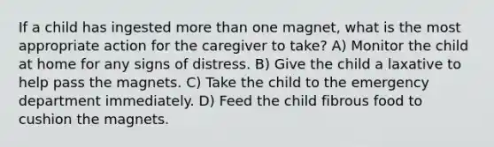 If a child has ingested more than one magnet, what is the most appropriate action for the caregiver to take? A) Monitor the child at home for any signs of distress. B) Give the child a laxative to help pass the magnets. C) Take the child to the emergency department immediately. D) Feed the child fibrous food to cushion the magnets.