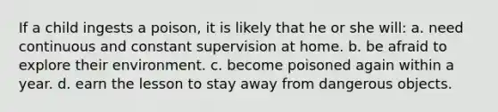 If a child ingests a poison, it is likely that he or she will: a. need continuous and constant supervision at home. b. be afraid to explore their environment. c. become poisoned again within a year. d. earn the lesson to stay away from dangerous objects.