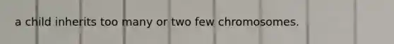 a child inherits too many or two few chromosomes.