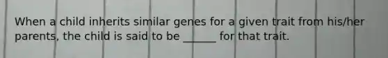 When a child inherits similar genes for a given trait from his/her parents, the child is said to be ______ for that trait.