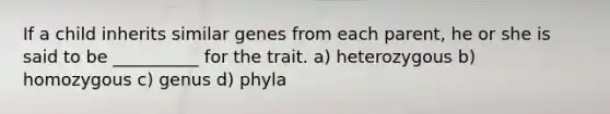 If a child inherits similar genes from each parent, he or she is said to be __________ for the trait. a) heterozygous b) homozygous c) genus d) phyla