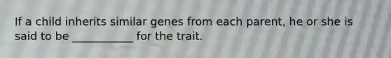 If a child inherits similar genes from each parent, he or she is said to be ___________ for the trait.