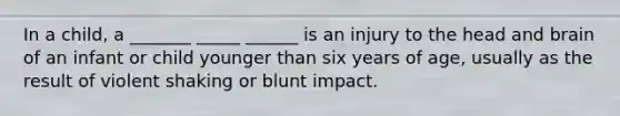 In a child, a _______ _____ ______ is an injury to the head and brain of an infant or child younger than six years of age, usually as the result of violent shaking or blunt impact.