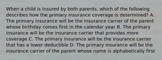 When a child is insured by both parents, which of the following describes how the primary insurance coverage is determined? A. The primary insurance will be the insurance carrier of the parent whose birthday comes first in the calendar year B. The primary insurance will be the insurance carrier that provides more coverage C. The primary insurance will be the insurance carrier that has a lower deductible D. The primary insurance will be the insurance carrier of the parent whose name is alphabetically first